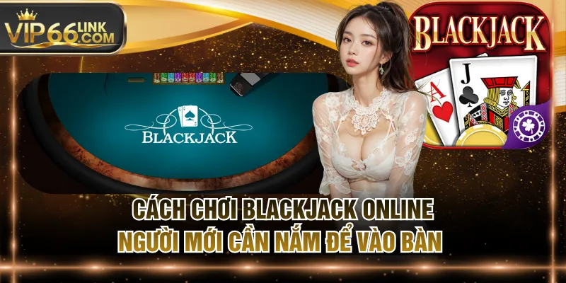 Cách Chơi Blackjack Online Người Mới Cần Nắm Để Vào Bàn